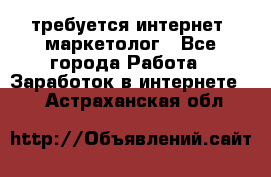 требуется интернет- маркетолог - Все города Работа » Заработок в интернете   . Астраханская обл.